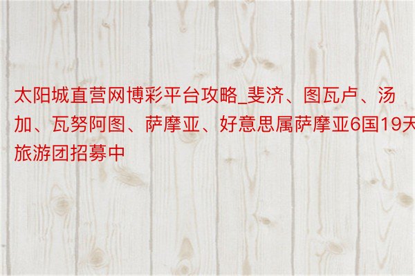 太阳城直营网博彩平台攻略_斐济、图瓦卢、汤加、瓦努阿图、萨摩亚、好意思属萨摩亚6国19天旅游团招募中