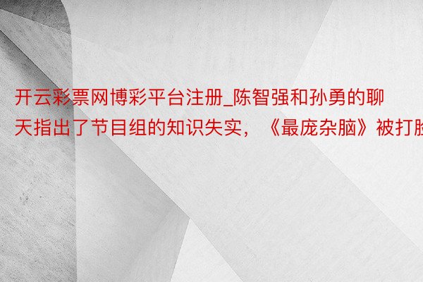 开云彩票网博彩平台注册_陈智强和孙勇的聊天指出了节目组的知识失实，《最庞杂脑》被打脸