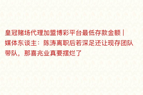 皇冠赌场代理加盟博彩平台最低存款金额 | 媒体东谈主：陈涛离职后若深足还让现存团队带队，那喜兆业真要摆烂了