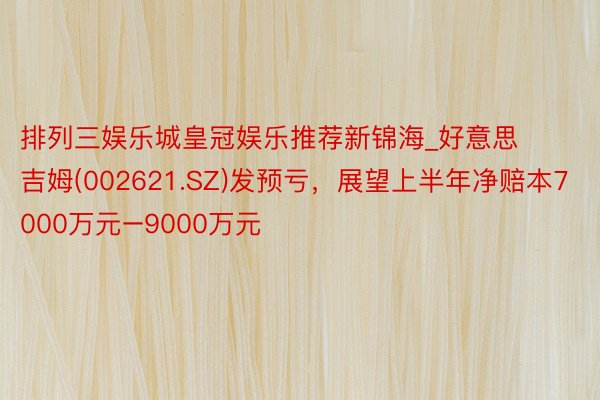 排列三娱乐城皇冠娱乐推荐新锦海_好意思吉姆(002621.SZ)发预亏，展望上半年净赔本7000万元–9000万元