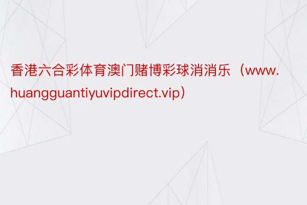 香港六合彩体育澳门赌博彩球消消乐（www.huangguantiyuvipdirect.vip）