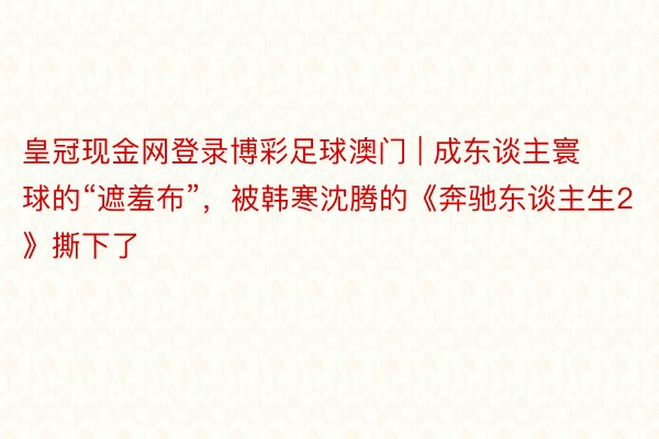 皇冠现金网登录博彩足球澳门 | 成东谈主寰球的“遮羞布”，被韩寒沈腾的《奔驰东谈主生2》撕下了