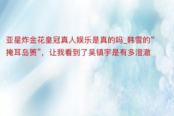 亚星炸金花皇冠真人娱乐是真的吗_韩雪的“掩耳岛箦”，让我看到了吴镇宇是有多澄澈