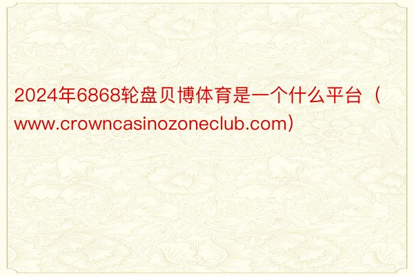 2024年6868轮盘贝博体育是一个什么平台（www.crowncasinozoneclub.com）