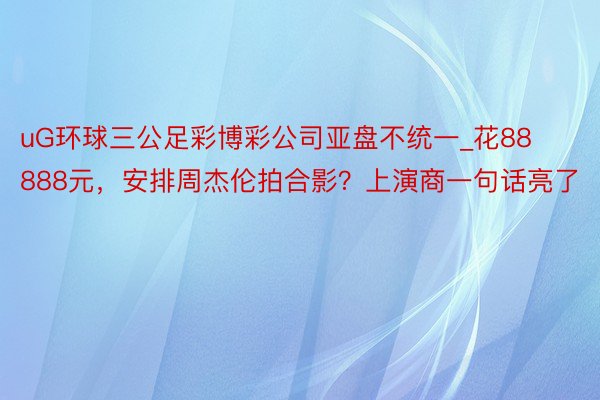 uG环球三公足彩博彩公司亚盘不统一_花88888元，安排周杰伦拍合影？上演商一句话亮了