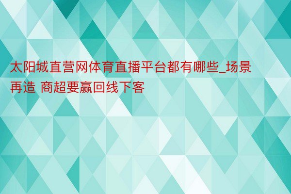 太阳城直营网体育直播平台都有哪些_场景再造 商超要赢回线下客