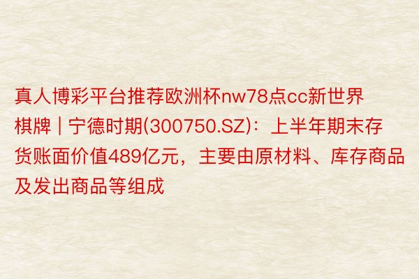 真人博彩平台推荐欧洲杯nw78点cc新世界棋牌 | 宁德时期(300750.SZ)：上半年期末存货账面价值489亿元，主要由原材料、库存商品及发出商品等组成