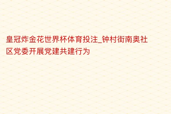 皇冠炸金花世界杯体育投注_钟村街南奥社区党委开展党建共建行为