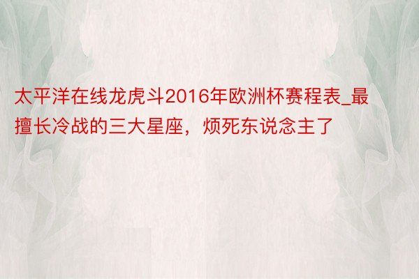 太平洋在线龙虎斗2016年欧洲杯赛程表_最擅长冷战的三大星座，烦死东说念主了