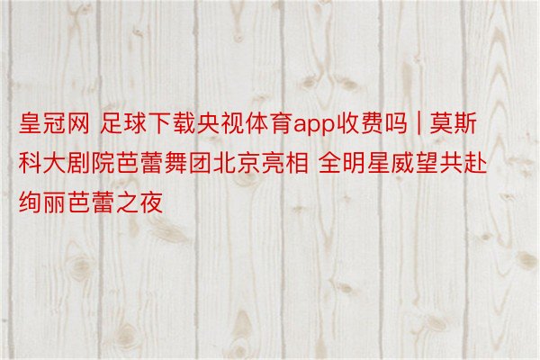 皇冠网 足球下载央视体育app收费吗 | 莫斯科大剧院芭蕾舞团北京亮相 全明星威望共赴绚丽芭蕾之夜