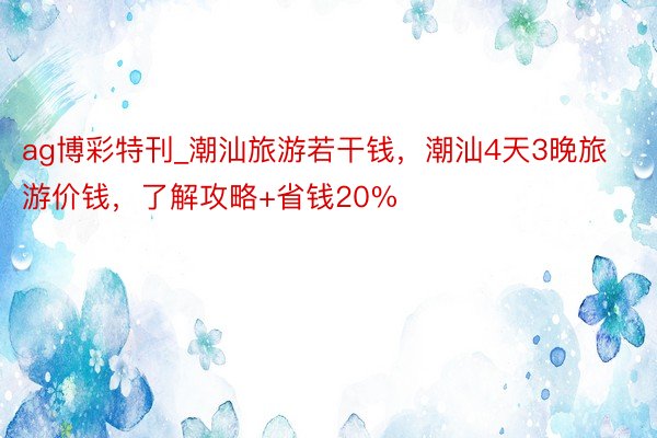 ag博彩特刊_潮汕旅游若干钱，潮汕4天3晚旅游价钱，了解攻略+省钱20%