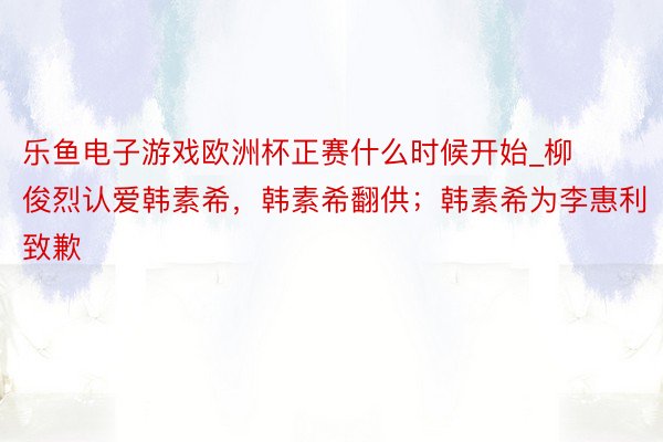 乐鱼电子游戏欧洲杯正赛什么时候开始_柳俊烈认爱韩素希，韩素希翻供；韩素希为李惠利致歉