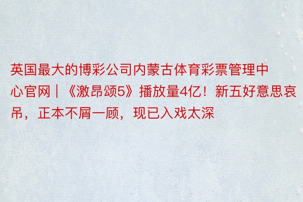 英国最大的博彩公司内蒙古体育彩票管理中心官网 | 《激昂颂5》播放量4亿！新五好意思哀吊，正本不屑一顾，现已入戏太深