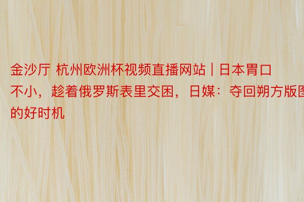 金沙厅 杭州欧洲杯视频直播网站 | 日本胃口不小，趁着俄罗斯表里交困，日媒：夺回朔方版图的好时机