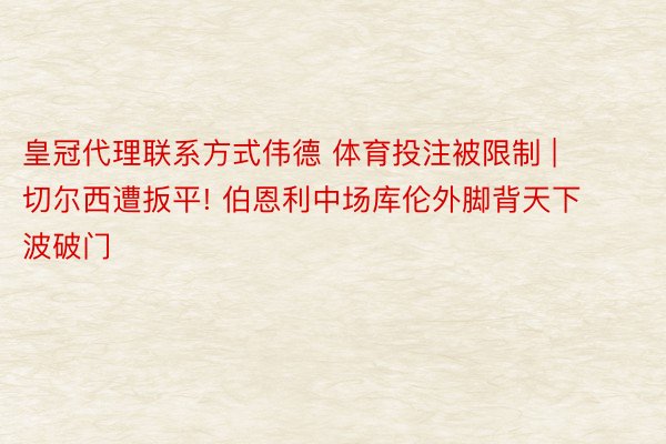 皇冠代理联系方式伟德 体育投注被限制 | 切尔西遭扳平! 伯恩利中场库伦外脚背天下波破门