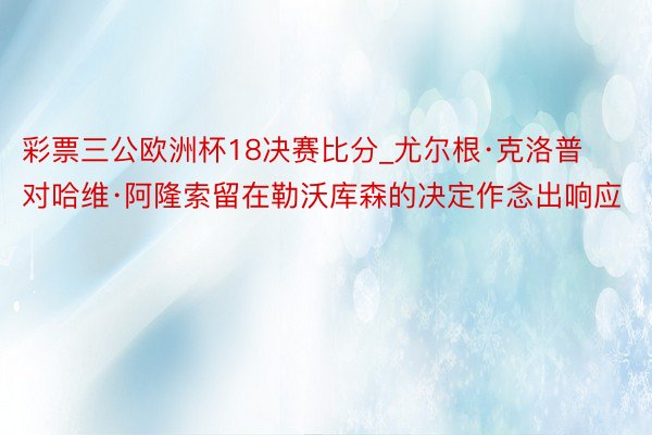 彩票三公欧洲杯18决赛比分_尤尔根·克洛普对哈维·阿隆索留在勒沃库森的决定作念出响应