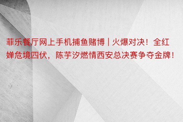 菲乐餐厅网上手机捕鱼赌博 | 火爆对决！全红婵危境四伏，陈芋汐燃情西安总决赛争夺金牌！