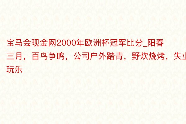 宝马会现金网2000年欧洲杯冠军比分_阳春三月，百鸟争鸣，公司户外踏青，野炊烧烤，失业玩乐