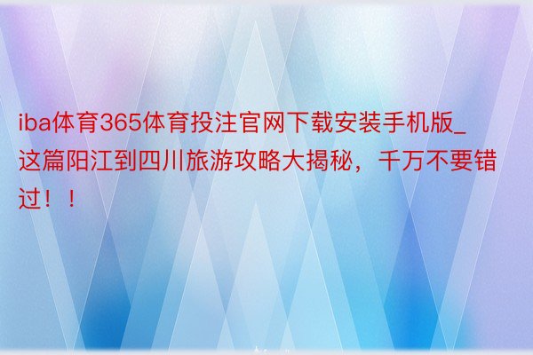 iba体育365体育投注官网下载安装手机版_这篇阳江到四川旅游攻略大揭秘，千万不要错过！！