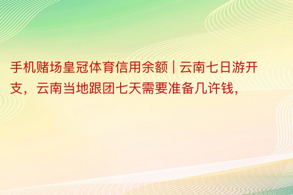 手机赌场皇冠体育信用余额 | 云南七日游开支，云南当地跟团七天需要准备几许钱，