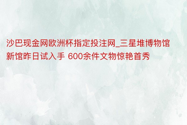 沙巴现金网欧洲杯指定投注网_三星堆博物馆新馆昨日试入手 600余件文物惊艳首秀