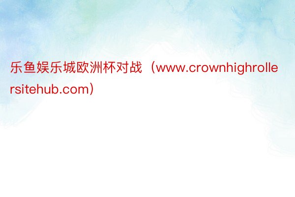 乐鱼娱乐城欧洲杯对战（www.crownhighrollersitehub.com）