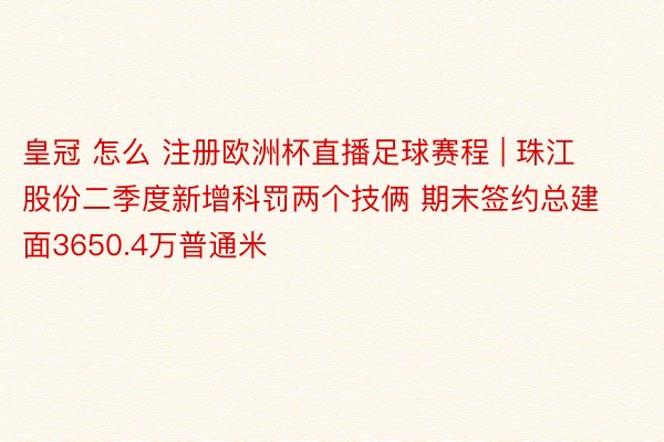 皇冠 怎么 注册欧洲杯直播足球赛程 | 珠江股份二季度新增科罚两个技俩 期末签约总建面3650.4万普通米