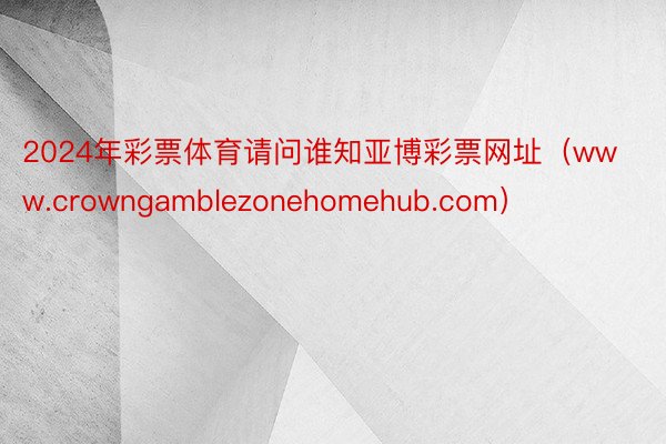 2024年彩票体育请问谁知亚博彩票网址（www.crowngamblezonehomehub.com）