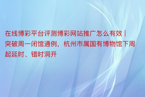 在线博彩平台评测博彩网站推广怎么有效 | 突破周一闭馆通例，杭州市属国有博物馆下周起延时、错时洞开