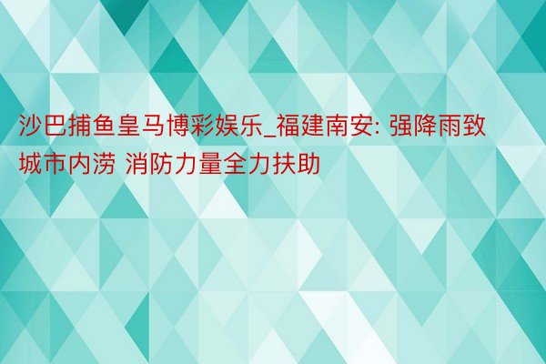 沙巴捕鱼皇马博彩娱乐_福建南安: 强降雨致城市内涝 消防力量全力扶助