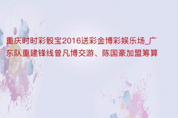 重庆时时彩骰宝2016送彩金博彩娱乐场_广东队重建锋线曾凡博交游、陈国豪加盟筹算