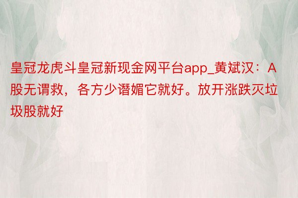 皇冠龙虎斗皇冠新现金网平台app_黄斌汉：A股无谓救，各方少谮媚它就好。放开涨跌灭垃圾股就好