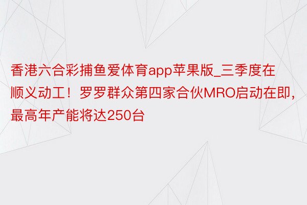 香港六合彩捕鱼爱体育app苹果版_三季度在顺义动工！罗罗群众第四家合伙MRO启动在即，最高年产能将达250台