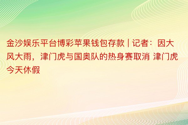 金沙娱乐平台博彩苹果钱包存款 | 记者：因大风大雨，津门虎与国奥队的热身赛取消 津门虎今天休假