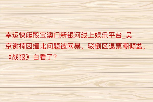 幸运快艇骰宝澳门新银河线上娱乐平台_吴京谢楠因缅北问题被网暴，驳倒区退票潮倾盆，《战狼》白看了？