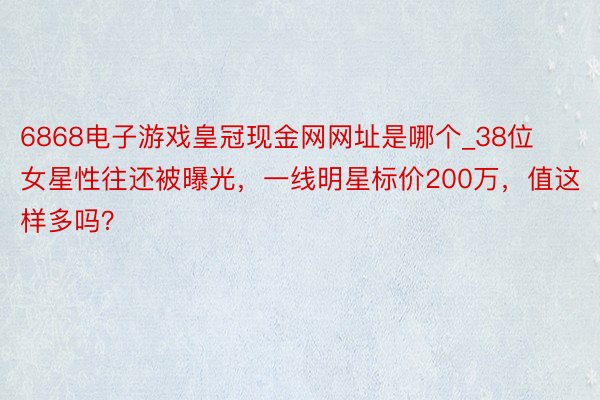 6868电子游戏皇冠现金网网址是哪个_38位女星性往还被曝光，一线明星标价200万，值这样多吗？