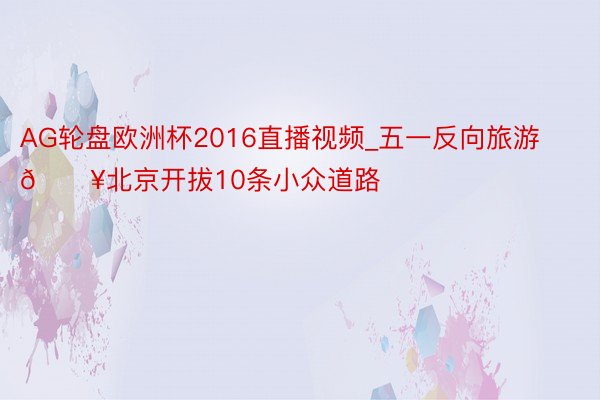 AG轮盘欧洲杯2016直播视频_五一反向旅游🔥北京开拔10条小众道路