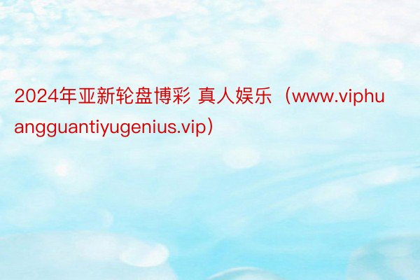 2024年亚新轮盘博彩 真人娱乐（www.viphuangguantiyugenius.vip）