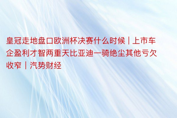 皇冠走地盘口欧洲杯决赛什么时候 | 上市车企盈利才智两重天比亚迪一骑绝尘其他亏欠收窄｜汽势财经