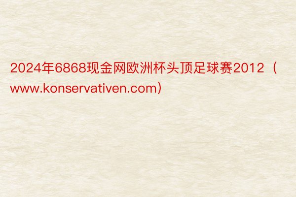 2024年6868现金网欧洲杯头顶足球赛2012（www.konservativen.com）