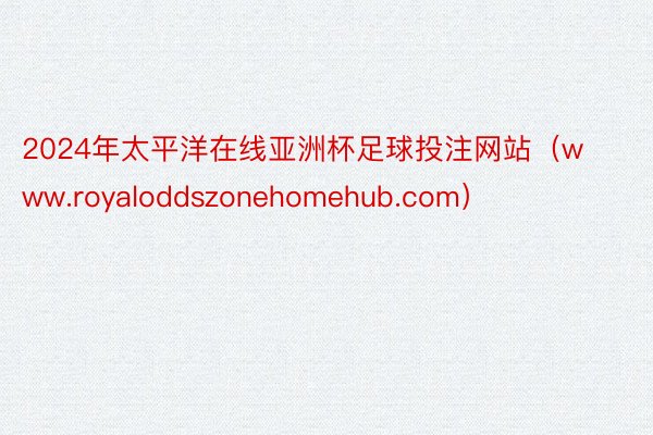 2024年太平洋在线亚洲杯足球投注网站（www.royaloddszonehomehub.com）