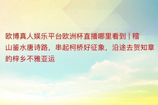 欧博真人娱乐平台欧洲杯直播哪里看到 | 稽山鉴水唐诗路，串起柯桥好征象，沿途去贺知章的梓乡不雅亚运