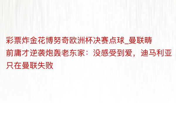 彩票炸金花博努奇欧洲杯决赛点球_曼联畴前庸才逆袭炮轰老东家：没感受到爱，迪马利亚只在曼联失败