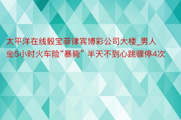 太平洋在线骰宝菲律宾博彩公司大楼_男人坐5小时火车险“暴毙” 半天不到心跳骤停4次