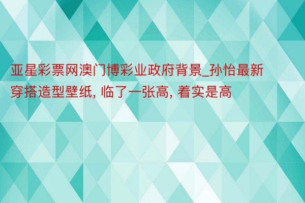 亚星彩票网澳门博彩业政府背景_孙怡最新穿搭造型壁纸, 临了一张高,<a href=