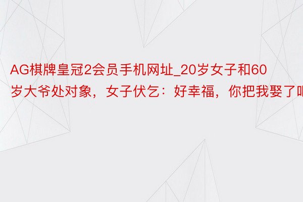 AG棋牌皇冠2会员手机网址_20岁女子和60岁大爷处对象，女子伏乞：好幸福，你把我娶了吧！