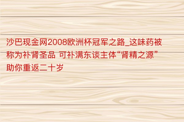 沙巴现金网2008欧洲杯冠军之路_这味药被称为补肾圣品 可补满东谈主体“肾精之源” 助你重返二十岁