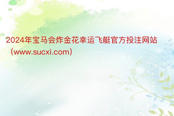 2024年宝马会炸金花幸运飞艇官方投注网站（www.sucxi.com）