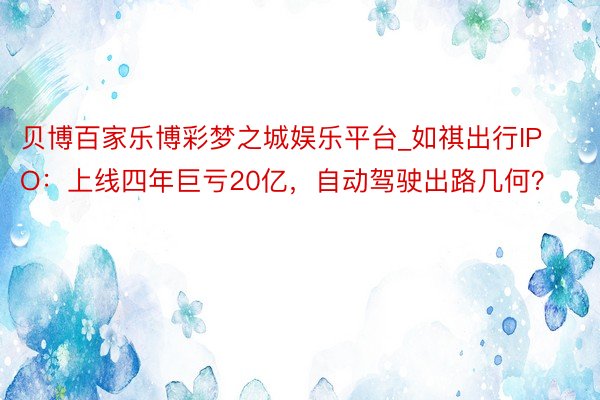 贝博百家乐博彩梦之城娱乐平台_如祺出行IPO：上线四年巨亏20亿，自动驾驶出路几何？