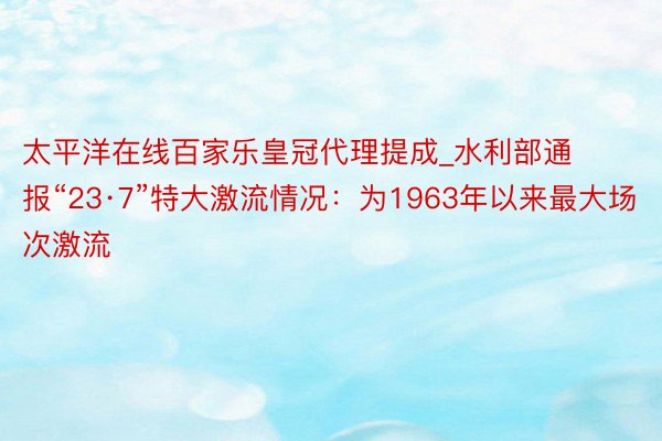 太平洋在线百家乐皇冠代理提成_水利部通报“23·7”特大激流情况：为1963年以来最大场次激流